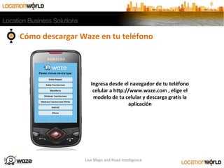 Cómo descargar Waze en tu teléfono
Live Maps and Road Intelligence
Ingresa desde el navegador de tu teléfono
celular a http://www.waze.com , elige el
modelo de tu celular y descarga gratis la
aplicación
1
 