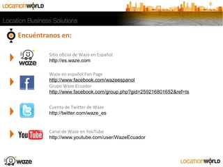 Encuéntranos en:
Waze en español Fan Page
http://www.facebook.com/wazeespanol
Grupo Waze Ecuador
http://www.facebook.com/group.php?gid=259216801652&ref=ts
Cuenta de Twitter de Waze
http://twitter.com/waze_es
Canal de Waze en YouTube
http://www.youtube.com/user/WazeEcuador
Sitio oficial de Waze en Español
http://es.waze.com
 