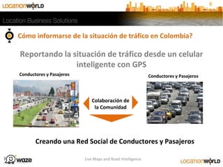 Conductores y Pasajeros
Colaboración de
la Comunidad
Creando una Red Social de Conductores y Pasajeros
Conductores y Pasajeros
Reportando la situación de tráfico desde un celular
inteligente con GPS
Cómo informarse de la situación de tráfico en Colombia?
Live Maps and Road Intelligence
 