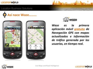Así nace Waze………
Live Maps and Road Intelligence
Waze es la primera
aplicación móvil gratuita de
Navegación GPS con mapas
actualizados e información
de tráfico generada por los
usuarios, en tiempo real.
 