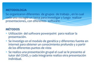 METODOLOGIA
Se organizaron diferentes de grupos de trabajo , en lo cual
cada uno escogió un tema para investigar y luego realizar
presentaciones, con diferentes software.
MÉTODOS
Utilización del software powerpoint para realizar la
presentación.
Se investigo en el modulo de genética y diferentes fuente en
internet para obtener un conocimiento profundo y a partir
de los diferentes puntos de vista
Se realizo una presentación grupal el cual se le presento al
tutor del CEAD, y cada integrante realizo otra presentación
individual.
 