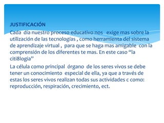 JUSTIFICACIÓN
Cada día nuestro proceso educativo nos exige mas sobre la
utilización de las tecnologías , como herramienta del sistema
de aprendizaje virtual , para que se haga mas amigable con la
comprensión de los diferentes te mas. En este caso “la
citi8logia”
La célula como principal órgano de los seres vivos se debe
tener un conocimiento especial de ella, ya que a través de
estas los seres vivos realizan todas sus actividades c como:
reproducción, respiración, crecimiento, ect.
 