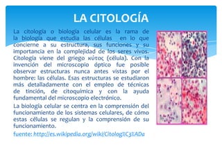 LA CITOLOGÍA
La citología o biología celular es la rama de
la biología que estudia las células en lo que
concierne a su estructura, sus funciones y su
importancia en la complejidad de los seres vivos.
Citología viene del griego κύτος (célula). Con la
invención del microscopio óptico fue posible
observar estructuras nunca antes vistas por el
hombre: las células. Esas estructuras se estudiaron
más detalladamente con el empleo de técnicas
de tinción, de citoquímica y con la ayuda
fundamental del microscopio electrónico.
La biología celular se centra en la comprensión del
funcionamiento de los sistemas celulares, de cómo
estas células se regulan y la comprensión de su
funcionamiento.
fuente: http://es.wikipedia.org/wiki/Citolog%C3%ADa
 