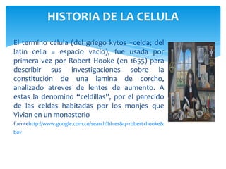HISTORIA DE LA CELULA
El termino célula (del griego kytos =celda; del
latín cella = espacio vacío), fue usada por
primera vez por Robert Hooke (en 1655) para
describir sus investigaciones sobre la
constitución de una lamina de corcho,
analizado atreves de lentes de aumento. A
estas la denomino “celdillas”, por el parecido
de las celdas habitadas por los monjes que
Vivian en un monasterio
fuentehttp://www.google.com.co/search?hl=es&q=robert+hooke&
bav
 