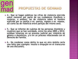  4.- Que se hagan públicas las cifras de violencia ejercida
sobre menores por parte de sus cuidadores (hombres o
mujeres, o ambos), las de violencia sobre el hombre
ejercida por su pareja o ex -pareja, esposa o ex –esposa,
así como las de violencia entre parejas del mismo sexo.
 5.- Que se informe de cuántas de las personas (hombres y
mujeres) que se han suicidado, entre los años 2005 y 2014,
estaban inmersos en un proceso judicial por violencia de
género o doméstica, y/o en un proceso relacionado con el
Derecho de Familia.
 6.- No condenar como delito lo que en otro ámbito sería
una falta (por ejemplo: insulto o empujón en el transcurso
de una discusión).
 