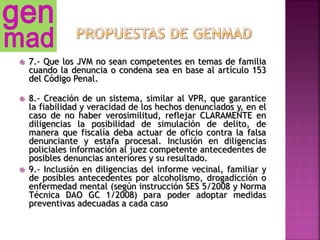  7.- Que los JVM no sean competentes en temas de familia
cuando la denuncia o condena sea en base al artículo 153
del Código Penal.
 8.- Creación de un sistema, similar al VPR, que garantice
la fiabilidad y veracidad de los hechos denunciados y, en el
caso de no haber verosimilitud, reflejar CLARAMENTE en
diligencias la posibilidad de simulación de delito, de
manera que fiscalía deba actuar de oficio contra la falsa
denunciante y estafa procesal. Inclusión en diligencias
policiales información al juez competente antecedentes de
posibles denuncias anteriores y su resultado.
 9.- Inclusión en diligencias del informe vecinal, familiar y
de posibles antecedentes por alcoholismo, drogadicción o
enfermedad mental (según instrucción SES 5/2008 y Norma
Técnica DAO GC 1/2008) para poder adoptar medidas
preventivas adecuadas a cada caso
 