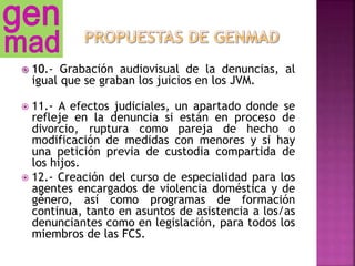  10.- Grabación audiovisual de la denuncias, al
igual que se graban los juicios en los JVM.
 11.- A efectos judiciales, un apartado donde se
refleje en la denuncia si están en proceso de
divorcio, ruptura como pareja de hecho o
modificación de medidas con menores y si hay
una petición previa de custodia compartida de
los hijos.
 12.- Creación del curso de especialidad para los
agentes encargados de violencia doméstica y de
género, así como programas de formación
continua, tanto en asuntos de asistencia a los/as
denunciantes como en legislación, para todos los
miembros de las FCS.
 