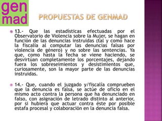  13.- Que las estadísticas efectuadas por el
Observatorio de Violencia sobre la Mujer, se hagan en
función de las denuncias instruidas (tal y como hace
la fiscalía al computar las denuncias falsas por
violencia de género) y no sobre las sentencias. Ya
que, como hasta la fecha se viene haciendo, se
desvirtúan completamente los porcentajes, dejando
fuera los sobreseimientos y desistimientos que,
curiosamente, son la mayor parte de las denuncias
instruidas.
 14.- Que, cuando el juzgado y/fiscalía comprueben
que la denuncia es falsa, se actúe de oficio en el
mismo acto contra la persona que ha denunciado en
falso, con asignación de letrado distinto al anterior,
por si hubiera que actuar contra éste por posible
estafa procesal y colaboración en la denuncia falsa.
 