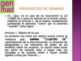  15.- Que, en el caso de no reconvertir la LO
1/2004 tal y como se solicita en el primer punto,
redefinir el artículo 1. de la misma, simplemente
cambiando el adverbio “como” por el adverbio
“cuando” como sigue:
Artículo 1. Objeto de la Ley.
La presente Ley tiene por objeto actuar contra la
violencia que, como “cuando la”
manifestación de la discriminación, la situación de
desigualdad y las relaciones de poder de los
hombres sobre las mujeres, se ejerce sobre éstas
por parte de quienes sean o hayan sido sus
cónyuges o de quienes estén o hayan estado
ligados a ellas por relación ….
 