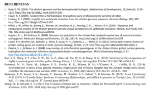 REFERENCIAS
• Burt, D. W. (2004). The chicken genome and the developmental biologist. Mechanisms of Development, 121(March), 1129–
1135. http://doi.org/10.1016/j.mod.2004.04.020
• Favier, A. T. (2009). Fundamentos y Metodologías Innovadoras para el Mejoramiento Genético de Maíz.
• Furlong, R. F. (2005). Insights into vertebrate evolution from the chicken genome sequence. Genome Biology, 6(2), 207.
http://doi.org/10.1186/gb-2005-6-2-207
• Hillier, L. W., Miller, W., Birney, E., Warren, W., Hardison, R. C., Ponting, C. P., … Wilson, R. K. (2004). Sequence and
comparative analysis of the chicken genome provide unique perspectives on vertebrate evolution. Nature, 432(7018), 695–
716. http://doi.org/10.1038/nature03394
• Hughes, A. L., & Friedman, R. (2008). Genome size reduction in the chicken has involved massive loss of ancestral protein-
coding genes. Molecular Biology and Evolution, 25(12), 2681–8. http://doi.org/10.1093/molbev/msn207
• Lovell, P. V, Wirthlin, M., Wilhelm, L., Minx, P., Lazar, N. H., Carbone, L., … Mello, C. V. (2014). Conserved syntenic clusters of
protein coding genes are missing in birds. Genome Biology, 15:565, 1–27. http://doi.org/10.1186/s13059-014-0565-1
• Pereira, S. L., & Baker, A. J. (2004). Low number of mitochondrial pseudogenes in the chicken (Gallus gallus) nuclear genome:
implications for molecular inference of population history and phylogenetics. BMC Evolutionary Biology, 4, 17.
http://doi.org/10.1186/1471-2148-4-17
Rao, Y. S., Wang, Z. F., Chai, X. W., Wu, G. Z., Zhou, M., Nie, Q. H., & Zhang, X. Q. (2010). Selection for the compactness of
highly expressed genes in Gallus gallus. Biology Direct, 5, 35. http://doi.org/Artn 35nDoi 10.1186/1745-6150-5-35
Romanov, M. N., Farré, M., Lithgow, P. E., Fowler, K. E., Skinner, B. M., O’Connor, R., … Griffin, D. K. (2014).
Reconstruction of gross avian genome structure, organization and evolution suggests that the chicken lineage most closely
resembles the dinosaur avian ancestor. BMC Genomics, 15, 1060. http://doi.org/10.1186/1471-2164-15-1060
Watanabe, K. P., Kawai, Y. K., Ikenaka, Y., Kawata, M., Ikushiro, S. I., Sakaki, T., & Ishizuka, M. (2013). Avian Cytochrome
P450 (CYP) 1-3 Family Genes: Isoforms, Evolutionary Relationships, and mRNA Expression in Chicken Liver. PLoS ONE,
8(9), 1–3. http://doi.org/10.1371/journal.pone.0075689
Zhang, Q., & Edwards, S. V. (2012). The Evolution of Intron Size in Amniotes: A Role for Powered Flight? Genome Biology and
Evolution, 4(10), 1033–1043. http://doi.org/10.1093/gbe/evs070
 