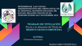 AUTORA:
Contreras Gennesis.
DETERMINAR LAS CAUSAS
PREDISPONENTES DEL OBITO FETAL EN
EL HOSPITAL MATERNO INFANTIL DR.
RAFAEL BELLOSO CHACÍN EN EL
PERIODO ENERO 2017-NOVIEMBRE 2018
TRABAJO DE TITULACIÓN
Previo a la obtención del Título de:
MEDICO GENICO-OBSTETRA
MARACAIBO-VENEZUELA
 
