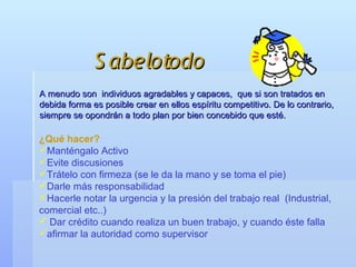 S abelotodo
A menudo son individuos agradables y capaces, que si son tratados en
debida forma es posible crear en ellos espíritu competitivo. De lo contrario,
siempre se opondrán a todo plan por bien concebido que esté.

¿Qué hacer?
Manténgalo Activo
Evite discusiones
Trátelo con firmeza (se le da la mano y se toma el pie)
Darle más responsabilidad
Hacerle notar la urgencia y la presión del trabajo real (Industrial,
comercial etc..)
 Dar crédito cuando realiza un buen trabajo, y cuando éste falla
afirmar la autoridad como supervisor
 