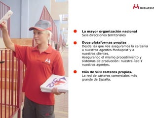 La mayor organización nacional
Seis direcciones territoriales

Doce plataformas propias
Desde las que nos aseguramos la cercanía
a nuestros agentes Mediapost y a
nuestros clientes.
Asegurando el mismo procedimiento y
sistemas de producción: nuestra Red Y
nuestros agentes.

Más de 500 carteros propios.
La red de carteros comerciales más
grande de España.
 