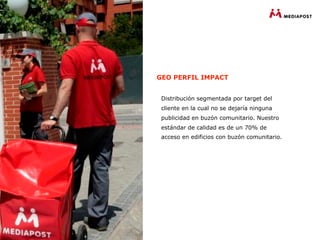 GEO PERFIL IMPACT


 Distribución segmentada por target del
 cliente en la cual no se dejaría ninguna
 publicidad en buzón comunitario. Nuestro
 estándar de calidad es de un 70% de
 acceso en edificios con buzón comunitario.
 