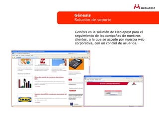 Génesis
Solución de soporte


Genésis es la solución de Mediapost para el
seguimiento de las campañas de nuestros
clientes, a la que se accede por nuestra web
corporativa, con un control de usuarios.
 