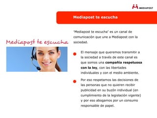 Mediapost te escucha


“Mediapost te escucha” es un canal de
comunicación que une a Mediapost con la
sociedad.


    El mensaje que queremos transmitir a
    la sociedad a través de este canal es
    que somos una compañía respetuosa
    con la ley, con las libertades
    individuales y con el medio ambiente.

    Por eso respetamos las decisiones de
    las personas que no quieren recibir
    publicidad en su buzón individual (en
    cumplimiento de la legislación vigente)
    y por eso abogamos por un consumo
    responsable de papel.
 