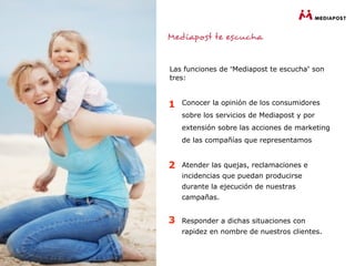 Las funciones de “Mediapost te escucha” son
tres:


1   Conocer la opinión de los consumidores
    sobre los servicios de Mediapost y por
    extensión sobre las acciones de marketing
    de las compañías que representamos


2   Atender las quejas, reclamaciones e
    incidencias que puedan producirse
    durante la ejecución de nuestras
    campañas.


3   Responder a dichas situaciones con
    rapidez en nombre de nuestros clientes.
 