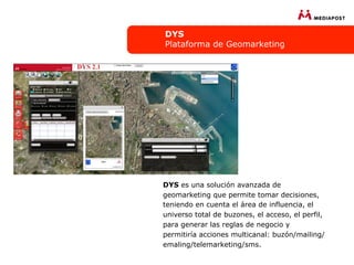 DYS
Plataforma de Geomarketing




DYS es una solución avanzada de
geomarketing que permite tomar decisiones,
teniendo en cuenta el área de influencia, el
universo total de buzones, el acceso, el perfil,
para generar las reglas de negocio y
permitiría acciones multicanal: buzón/mailing/
emaling/telemarketing/sms.
 