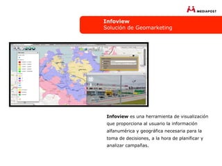 Infoview
Solución de Geomarketing




 Infoview es una herramienta de visualización
 que proporciona al usuario la información
 alfanumérica y geográfica necesaria para la
 toma de decisiones, a la hora de planificar y
 analizar campañas.
 