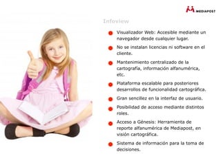 Infoview

    Visualizador Web: Accesible mediante un
    navegador desde cualquier lugar.

    No se instalan licencias ni software en el
    cliente.

    Mantenimiento centralizado de la
    cartografía, información alfanumérica,
    etc.

    Plataforma escalable para posteriores
    desarrollos de funcionalidad cartográfica.

    Gran sencillez en la interfaz de usuario.

    Posibilidad de acceso mediante distintos
    roles.

    Acceso a Génesis: Herramienta de
    reporte alfanumérica de Mediapost, en
    visión cartográfica.

    Sistema de información para la toma de
    decisiones.
 