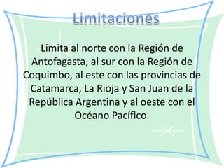 Limita al norte con la Región de
 Antofagasta, al sur con la Región de
Coquimbo, al este con las provincias de
 Catamarca, La Rioja y San Juan de la
 República Argentina y al oeste con el
           Océano Pacífico.
 
