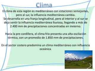 El clima de esta región es mediterráneo con estaciones semejantes,
           pero al sur, la influencia mediterránea cambia.
 Se desarrolla en una franja longitudinal, pero al interior y al sur se
 deja sentir la influencia mediterránea lluviosa, llegando a más de
       2.400 mm de precipitaciones concentradas en invierno.

  Hacia la pre-cordillera, el clima frío presenta una alta oscilación
   térmica, con un promedio de 1.850 mm de precipitaciones.

En el sector costero predomina un clima mediterráneo con influencia
                             oceánica.
 