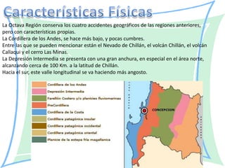 La Octava Región conserva los cuatro accidentes geográficos de las regiones anteriores,
pero con características propias.
La Cordillera de los Andes, se hace más bajo, y pocas cumbres.
Entre las que se pueden mencionar están el Nevado de Chillán, el volcán Chillán, el volcán
Callaqui y el cerro Las Minas.
La Depresión Intermedia se presenta con una gran anchura, en especial en el área norte,
alcanzando cerca de 100 Km. a la latitud de Chillán.
Hacia el sur, este valle longitudinal se va haciendo más angosto.
 
