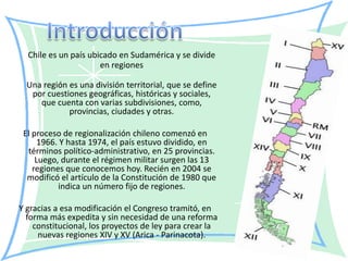Chile es un país ubicado en Sudamérica y se divide
                      en regiones

  Una región es una división territorial, que se define
   por cuestiones geográficas, históricas y sociales,
     que cuenta con varias subdivisiones, como,
             provincias, ciudades y otras.

 El proceso de regionalización chileno comenzó en
      1966. Y hasta 1974, el país estuvo dividido, en
  términos político-administrativo, en 25 provincias.
     Luego, durante el régimen militar surgen las 13
    regiones que conocemos hoy. Recién en 2004 se
  modificó el artículo de la Constitución de 1980 que
           indica un número fijo de regiones.

Y gracias a esa modificación el Congreso tramitó, en
  forma más expedita y sin necesidad de una reforma
    constitucional, los proyectos de ley para crear la
     nuevas regiones XIV y XV (Arica - Parinacota).
 