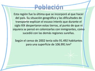 Esta región fue la última que se incorporó al que hacer
   del país. Su situación geográfica y las dificultades de
   transporte explican el escaso interés que durante el
  siglo XIX despertaron estas tierras, al punto de que ni
siquiera se pensó en colonizarlas con inmigrantes, como
         sucedió con las demás regiones sureñas.

 Según el censo de 2002 tenía sólo 91.492 habitantes
         para una superficie de 106.991 km²
 