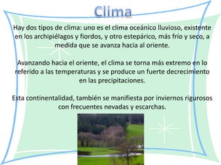 Hay dos tipos de clima: uno es el clima oceánico lluvioso, existente
en los archipiélagos y fiordos, y otro estepárico, más frío y seco, a
              medida que se avanza hacia al oriente.

 Avanzando hacia el oriente, el clima se torna más extremo en lo
referido a las temperaturas y se produce un fuerte decrecimiento
                      en las precipitaciones.

Esta continentalidad, también se manifiesta por inviernos rigurosos
               con frecuentes nevadas y escarchas.
 