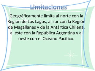 Geográficamente limita al norte con la
Región de Los Lagos, al sur con la Región
de Magallanes y de la Antártica Chilena,
 al este con la República Argentina y al
      oeste con el Océano Pacífico.
 