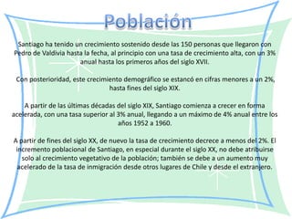 Santiago ha tenido un crecimiento sostenido desde las 150 personas que llegaron con
Pedro de Valdivia hasta la fecha, al principio con una tasa de crecimiento alta, con un 3%
                      anual hasta los primeros años del siglo XVII.

 Con posterioridad, este crecimiento demográfico se estancó en cifras menores a un 2%,
                                hasta fines del siglo XIX.

    A partir de las últimas décadas del siglo XIX, Santiago comienza a crecer en forma
acelerada, con una tasa superior al 3% anual, llegando a un máximo de 4% anual entre los
                                    años 1952 a 1960.

A partir de fines del siglo XX, de nuevo la tasa de crecimiento decrece a menos del 2%. El
 incremento poblacional de Santiago, en especial durante el siglo XX, no debe atribuirse
   solo al crecimiento vegetativo de la población; también se debe a un aumento muy
  acelerado de la tasa de inmigración desde otros lugares de Chile y desde el extranjero.
 