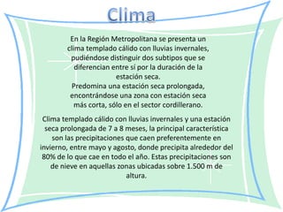 En la Región Metropolitana se presenta un
        clima templado cálido con lluvias invernales,
         pudiéndose distinguir dos subtipos que se
           diferencian entre sí por la duración de la
                        estación seca.
          Predomina una estación seca prolongada,
         encontrándose una zona con estación seca
           más corta, sólo en el sector cordillerano.
 Clima templado cálido con lluvias invernales y una estación
  seca prolongada de 7 a 8 meses, la principal característica
    son las precipitaciones que caen preferentemente en
invierno, entre mayo y agosto, donde precipita alrededor del
 80% de lo que cae en todo el año. Estas precipitaciones son
    de nieve en aquellas zonas ubicadas sobre 1.500 m de
                            altura.
 