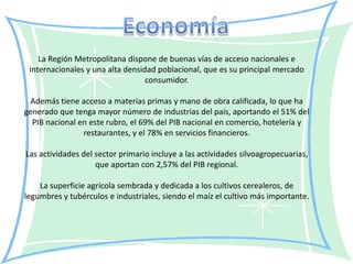 La Región Metropolitana dispone de buenas vías de acceso nacionales e
 internacionales y una alta densidad poblacional, que es su principal mercado
                                  consumidor.

 Además tiene acceso a materias primas y mano de obra calificada, lo que ha
generado que tenga mayor número de industrias del país, aportando el 51% del
  PIB nacional en este rubro, el 69% del PIB nacional en comercio, hotelería y
                restaurantes, y el 78% en servicios financieros.

Las actividades del sector primario incluye a las actividades silvoagropecuarias,
                    que aportan con 2,57% del PIB regional.

    La superficie agrícola sembrada y dedicada a los cultivos cerealeros, de
legumbres y tubérculos e industriales, siendo el maíz el cultivo más importante.
 