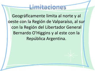 Geográficamente limita al norte y al
oeste con la Región de Valparaíso, al sur
 con la Región del Libertador General
  Bernardo O'Higgins y al este con la
         República Argentina.
 