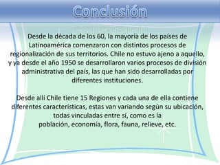 Desde la década de los 60, la mayoría de los países de
       Latinoamérica comenzaron con distintos procesos de
 regionalización de sus territorios. Chile no estuvo ajeno a aquello,
y ya desde el año 1950 se desarrollaron varios procesos de división
     administrativa del país, las que han sido desarrolladas por
                      diferentes instituciones.

   Desde allí Chile tiene 15 Regiones y cada una de ella contiene
 diferentes características, estas van variando según su ubicación,
                todas vinculadas entre sí, como es la
          población, economía, flora, fauna, relieve, etc.
 