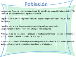 La región de Atacama es la menos poblada del país. De su población total, más del 70%
se sitúan en las ciudades de Copiapó y Vallenar.

Según el Censo 2008 la Región de Atacama posee una población total de 254.336
habitantes

La población de esta Región se concentra en los valles transversales.
Sus primeros habitantes fueron los Changos y los Diaguitas.

A la llegada de los españoles se produce el mestizaje amerindio - español formador de
la raza chilena, principal poblador de esta región.

El medio físico ha modelado la población regional; sus habitantes son hábiles mineros
que contribuyeron a la exploración puesta en la producción.
 