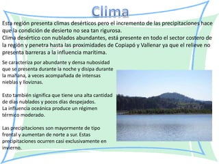 Esta región presenta climas desérticos pero el incremento de las precipitaciones hace
que la condición de desierto no sea tan rigurosa.
Clima desértico con nublados abundantes, está presente en todo el sector costero de
la región y penetra hasta las proximidades de Copiapó y Vallenar ya que el relieve no
presenta barreras a la influencia marítima.
Se caracteriza por abundante y densa nubosidad
que se presenta durante la noche y disipa durante
la mañana, a veces acompañada de intensas
nieblas y lloviznas.

Esto también significa que tiene una alta cantidad
de días nublados y pocos días despejados.
La influencia oceánica produce un régimen
térmico moderado.

Las precipitaciones son mayormente de tipo
frontal y aumentan de norte a sur. Estas
precipitaciones ocurren casi exclusivamente en
invierno.
 