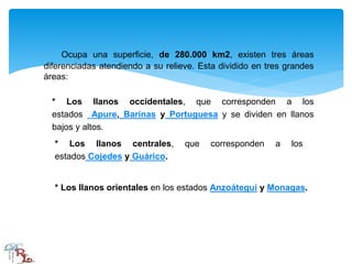 Ocupa una superficie, de 280.000 km2, existen tres áreas
diferenciadas atendiendo a su relieve. Esta dividido en tres grandes
áreas:
* Los llanos occidentales, que corresponden a los
estados Apure, Barinas y Portuguesa y se dividen en llanos
bajos y altos.
* Los llanos centrales, que corresponden a los
estados Cojedes y Guárico.
* Los llanos orientales en los estados Anzoátegui y Monagas.
 