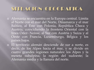    Alemania se encuentra en la Europa central. Limita
    al Norte con el mar del Norte, Dinamarca y el mar
    Báltico, al Este con Polonia, República Checa y
    Austria, coincidiendo la frontera Oriental con la
    línea Oder- Neisse, al Sur con Austria y Suiza y al
    Oeste con Francia, Luxemburgo, Bélgica y los
    países bajos.
   El territorio alemán desciende de sur a norte, es
    decir, de los Alpes hacia el mar, y se divide en
    cuatro grandes regiones naturales: los Alpes y la
    meseta subalpina; la región del sudoeste; la
    Alemania media y la llanura del norte.
 
