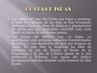    Las costas del mar del Norte son bajas y arenosas
    y, ante los embates de las olas, se han levantado
    defensas a base de obras de fábricas y plantaciones
    de pinos que han permitido convertir esta zona
    literal en tierra de excelentes pastos.
   Las costas del Báltico, son, ya bajas, ya
    acantiladas, con antiguos estuarios transformados
    en bahías y casi separados del mar por lenguas de
    arena. En este mar se localizan las islas de
    Fehmarn, la isla de Rügen, al Norte de la
    Pomerania y la isla de Usedon (parte de la Isla
    pertenece a Polonia). Las aguas del báltico
    permanecen heladas durante cierto número de días
    al año.
 