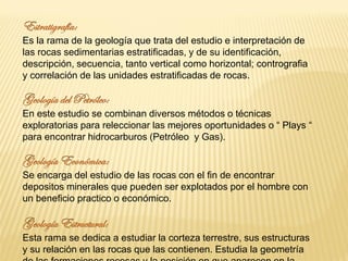 Es la rama de la geología que trata del estudio e interpretación de
las rocas sedimentarias estratificadas, y de su identificación,
descripción, secuencia, tanto vertical como horizontal; contrografia
y correlación de las unidades estratificadas de rocas.
En este estudio se combinan diversos métodos o técnicas
exploratorias para releccionar las mejores oportunidades o “ Plays “
para encontrar hidrocarburos (Petróleo y Gas).
Se encarga del estudio de las rocas con el fin de encontrar
depositos minerales que pueden ser explotados por el hombre con
un beneficio practico o económico.
Esta rama se dedica a estudiar la corteza terrestre, sus estructuras
y su relación en las rocas que las contienen. Estudia la geometría
 