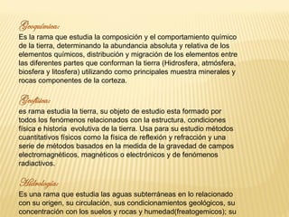Es la rama que estudia la composición y el comportamiento químico
de la tierra, determinando la abundancia absoluta y relativa de los
elementos químicos, distribución y migración de los elementos entre
las diferentes partes que conforman la tierra (Hidrosfera, atmósfera,
biosfera y litosfera) utilizando como principales muestra minerales y
rocas componentes de la corteza.
es rama estudia la tierra, su objeto de estudio esta formado por
todos los fenómenos relacionados con la estructura, condiciones
física e historia evolutiva de la tierra. Usa para su estudio métodos
cuantitativos físicos como la física de reflexión y refracción y una
serie de métodos basados en la medida de la gravedad de campos
electromagnéticos, magnéticos o electrónicos y de fenómenos
radiactivos.
Es una rama que estudia las aguas subterráneas en lo relacionado
con su origen, su circulación, sus condicionamientos geológicos, su
concentración con los suelos y rocas y humedad(freatogemicos); su
 