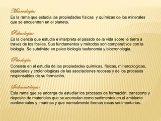 Es la rama que estudia las propiedades físicas y químicas de los minerales
que se encuentran en el planeta.
Es la ciencia que estudia e interpreta el pasado de la vida sobre le tierra a
traves de los fosiles. Sus fundamentos y métodos son comparativos con la
biologia. Se subdivide en paleo biología tasfonomia y biocronologia.
Consiste en el estudia de las propiedades químicas, físicas, minercologicas,
especiales y crolonologicas de las asociaciones rocosas y de los procesos
responsables de su formación.
Esla rama que se encarga de estudiar los procesos de formación, transporte y
deposito de materiales que se acumulan como sedimentos en el ambiente
continentales y ,marinos y que normalmente forman rocas sedimentarias.
 