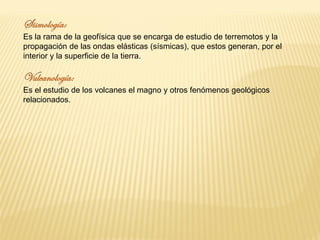 Es la rama de la geofísica que se encarga de estudio de terremotos y la
propagación de las ondas elásticas (sísmicas), que estos generan, por el
interior y la superficie de la tierra.
Es el estudio de los volcanes el magno y otros fenómenos geológicos
relacionados.
 