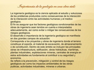 La ingeniería geológica es la ciencia aplicada al estudio y soluciones
de los problemas producidos como consecuencias de la interacción
de la interacción entre las actividades humanas y el medico
geológico.
El fin es asegurar que los factores geológicos condicionantes de las
obras de ingeniería sean tenidos en cuenta e interpretados
adecuadamente, así como evitar o mitigar las consecuencias de los
riesgos geológicos.
El desarrollo e importancia de la ingeniería geológica se manifiesta
en dos grandes campos de actuación:
Corresponde a los proyectos y obras de ingeniería donde el terreno
constituye el soporte, el material de excavación, de almacenamiento
o de constitución. Dentro de este ámbito se incluyen las principales
obras de infraestructura, edificación, obras hidráulicas, marítimas,
plantas industriales, explotaciones mineras, centrales de energía en
estos actividades es fundamenta al contribuir a su seguridad y
economía.
Se refiere a la prevención, mitigación y control de los riesgos
geológicos así como los impactos ambientales de las obras
publicas, actividades industriales, mineras o urbanas.
 