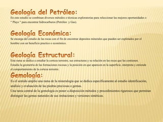 En este estudio se combinan diversos métodos o técnicas exploratorias para releccionar las mejores oportunidades o
“ Plays “ para encontrar hidrocarburos (Petróleo y Gas).
Se encarga del estudio de las rocas con el fin de encontrar depositos minerales que pueden ser explotados por el
hombre con un beneficio practico o económico.
Esta rama se dedica a estudiar la corteza terrestre, sus estructuras y su relación en las rocas que las contienen.
Estudia la geometría de las formaciones rocosas y la posición en que aparecen en la superficie, interpreta y entiende
el comportamiento de la corteza terrestre.
Es el sentido amplio una rama de la mineralogía que se dedica específicamente al estudio identificación,
análisis y evaluación de las piedras preciosas o gemas.
Una tarea central de la gemología es poner a disposición métodos y procedimientos rigurosos que permitan
distinguir las gemas naturales de sus imitaciones y versiones sintéticas.
 