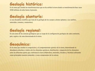 es una disciplina científica que trata de la geología de los cuerpos celestes (plantas y sus satélites,
asteroides, cometas y meteoritos).
Es una rama de las ciencias geológicas que se ocupa de la configuración geológica de cada continente,
país, región o de zona determinada de la tierra.
Es la rama que estudia la composición y el comportamiento químico de la tierra, determinando la
abundancia absoluta y relativa de los elementos químicos, distribución y migración de los elementos
entre las diferentes partes que conforman la tierra (Hidrosfera, atmósfera, biosfera y litosfera) utilizando
como principales muestra minerales y rocas componentes de la corteza.
Es la rama que estudia las transformaciones que no ha sufrido la tierra desde su transformación hace unos
4540 millones de años hasta el presente.
 