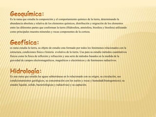 Es la rama que estudia la composición y el comportamiento químico de la tierra, determinando la
abundancia absoluta y relativa de los elementos químicos, distribución y migración de los elementos
entre las diferentes partes que conforman la tierra (Hidrosfera, atmósfera, biosfera y litosfera) utilizando
como principales muestra minerales y rocas componentes de la corteza.
es rama estudia la tierra, su objeto de estudio esta formado por todos los fenómenos relacionados con la
estructura, condiciones física e historia evolutiva de la tierra. Usa para su estudio métodos cuantitativos
físicos como la física de reflexión y refracción y una serie de métodos basados en la medida de la
gravedad de campos electromagnéticos, magnéticos o electrónicos y de fenómenos radiactivos.
Es una rama que estudia las aguas subterráneas en lo relacionado con su origen, su circulación, sus
condicionamientos geológicos, su concentración con los suelos y rocas y humedad(freatogemicos); su
estado( liquido, solido, bacteriológicas y radiactivas) y su captación.
 