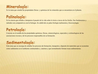 Es la rama que estudia las propiedades físicas y químicas de los minerales que se encuentran en el planeta.
Es la ciencia que estudia e interpreta el pasado de la vida sobre le tierra a traves de los fosiles. Sus fundamentos y
métodos son comparativos con la biologia. Se subdivide en paleo biología tasfonomia y biocronologia.
Consiste en el estudia de las propiedades químicas, físicas, minercologicas, especiales y crolonologicas de las
asociaciones rocosas y de los procesos responsables de su formación.
Esla rama que se encarga de estudiar los procesos de formación, transporte y deposito de materiales que se acumulan
como sedimentos en el ambiente continentales y ,marinos y que normalmente forman rocas sedimentarias.
 